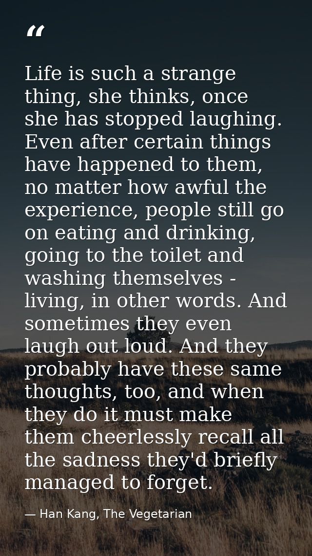 Life is such a strange thing, she thinks, once she has stopped laughing. Even after certain things have happened to them — Han Kang, The Vegetarian