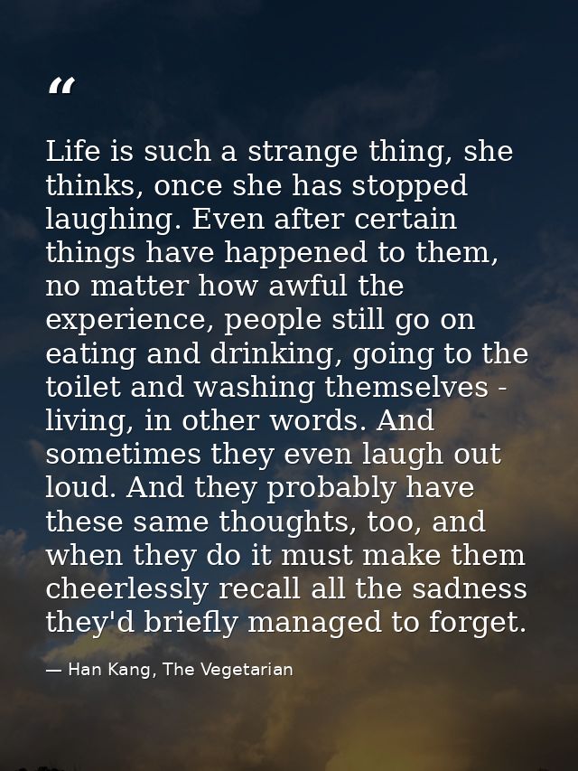 Life is such a strange thing, she thinks, once she has stopped laughing. Even after certain things have happened to them — Han Kang, The Vegetarian