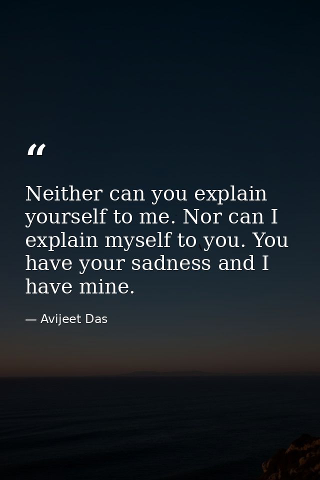 Neither can you explain yourself to me. Nor can I explain myself to you. You have your sadness and I have mine. — Avijeet Das
