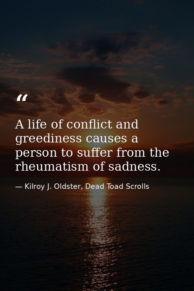 A life of conflict and greediness causes a person to suffer from the rheumatism of sadness. — Kilroy J. Oldster, Dead Toad Scrolls