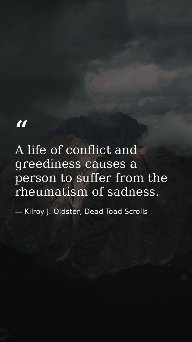 A life of conflict and greediness causes a person to suffer from the rheumatism of sadness. — Kilroy J. Oldster, Dead Toad Scrolls