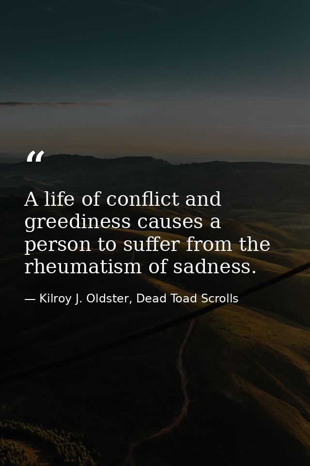 A life of conflict and greediness causes a person to suffer from the rheumatism of sadness. — Kilroy J. Oldster, Dead Toad Scrolls