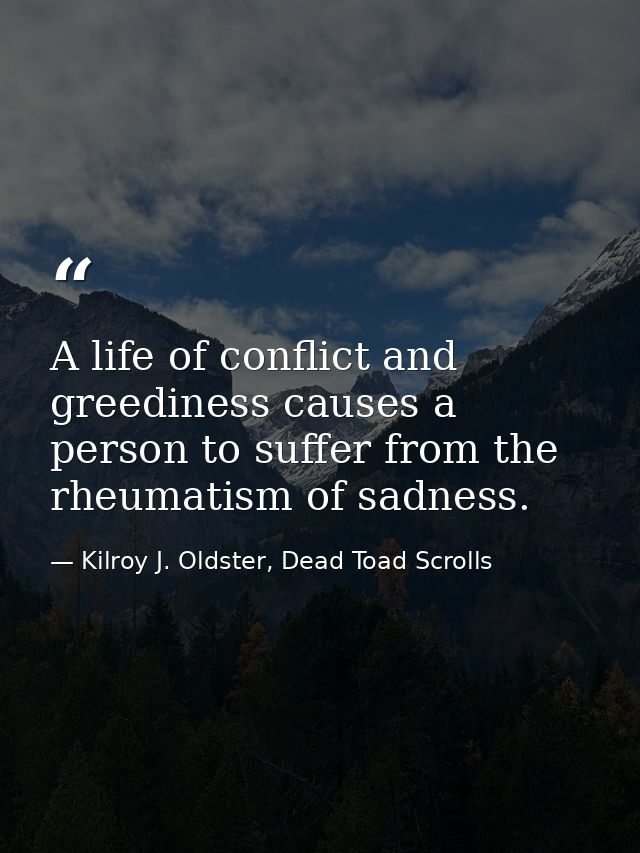 A life of conflict and greediness causes a person to suffer from the rheumatism of sadness. — Kilroy J. Oldster, Dead Toad Scrolls