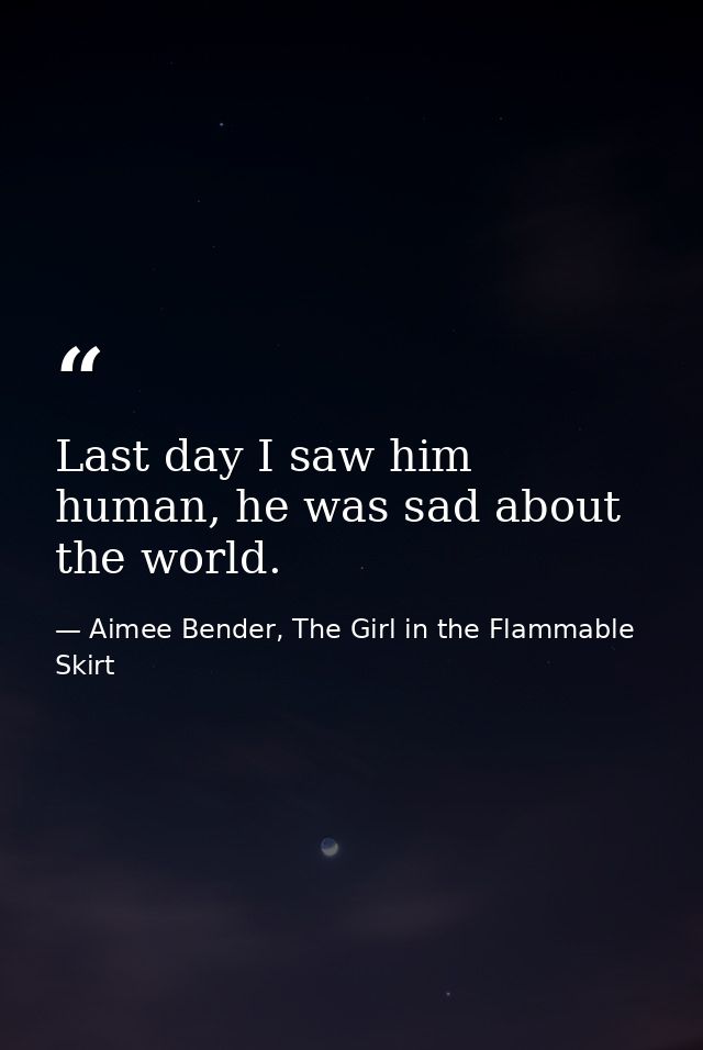 Last day I saw him human, he was sad about the world. — Aimee Bender, The Girl in the Flammable Skirt