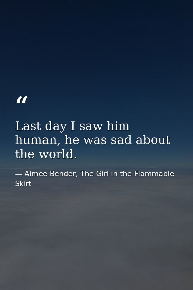 Last day I saw him human, he was sad about the world. — Aimee Bender, The Girl in the Flammable Skirt