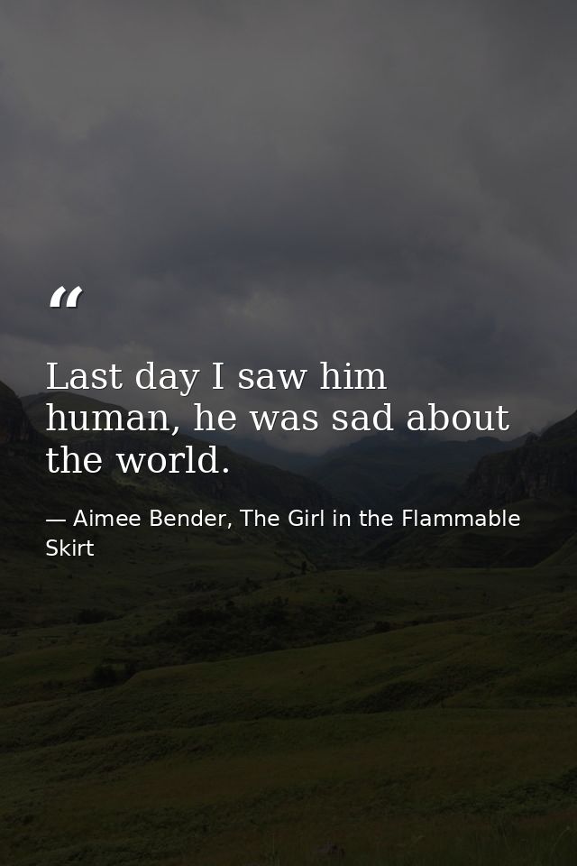 Last day I saw him human, he was sad about the world. — Aimee Bender, The Girl in the Flammable Skirt