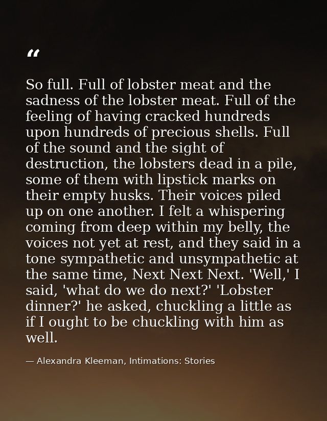 So full. Full of lobster meat and the sadness of the lobster meat. Full of the feeling of having cracked hundreds upon h — Alexandra Kleeman, Intimations: Stories