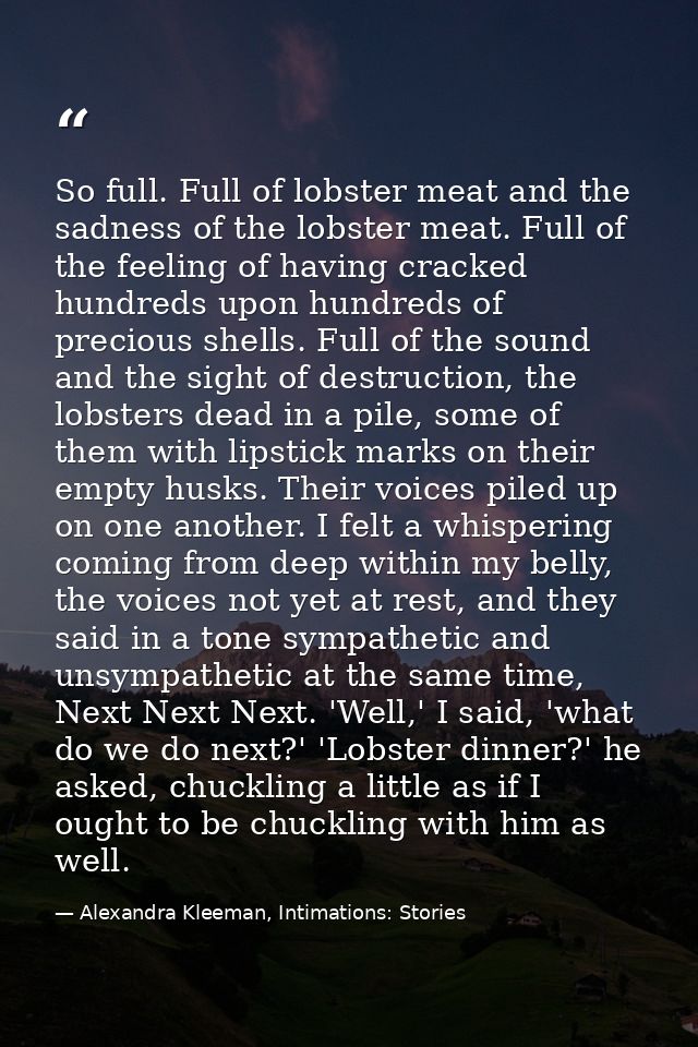 So full. Full of lobster meat and the sadness of the lobster meat. Full of the feeling of having cracked hundreds upon h — Alexandra Kleeman, Intimations: Stories