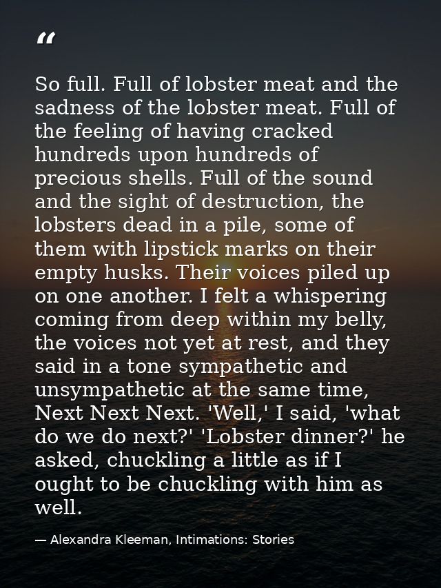 So full. Full of lobster meat and the sadness of the lobster meat. Full of the feeling of having cracked hundreds upon h — Alexandra Kleeman, Intimations: Stories