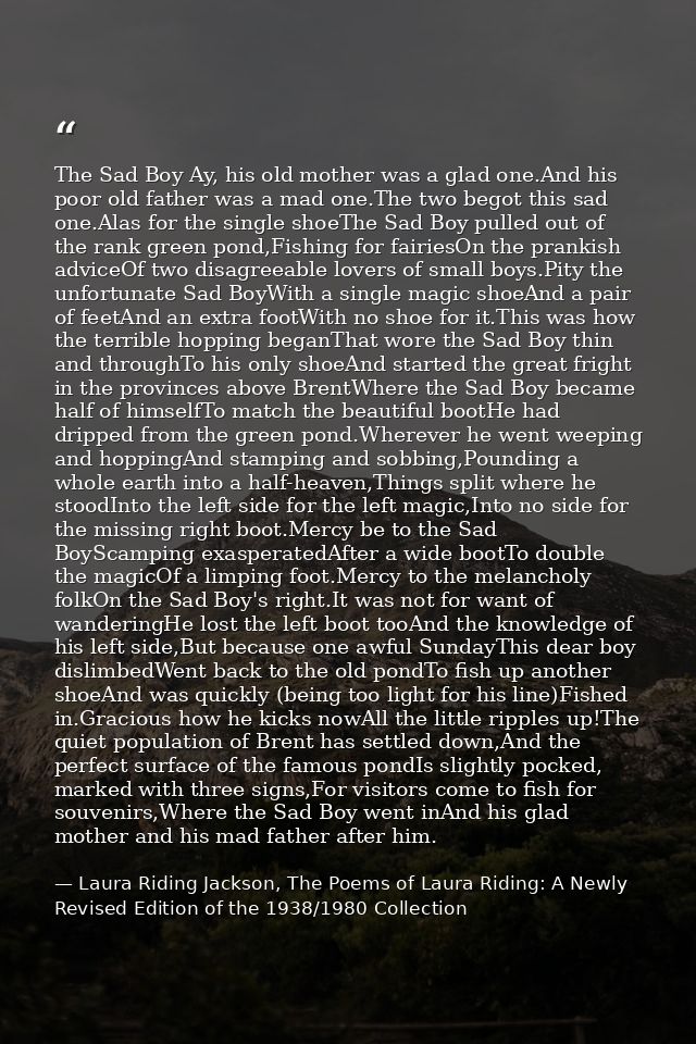 The Sad Boy Ay, his old mother was a glad one.And his poor old father was a mad one.The two begot this sad one.Alas for  — Laura Riding Jackson, The Poems of Laura Riding: A Newly Revised Edition of the 1938/1980 Collection