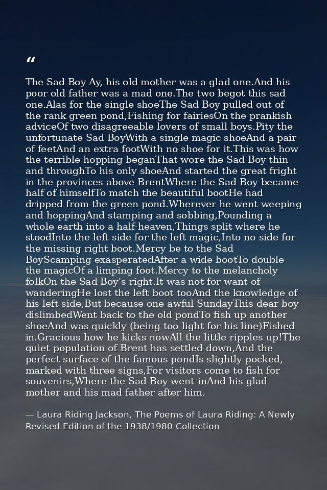 The Sad Boy Ay, his old mother was a glad one.And his poor old father was a mad one.The two begot this sad one.Alas for  — Laura Riding Jackson, The Poems of Laura Riding: A Newly Revised Edition of the 1938/1980 Collection