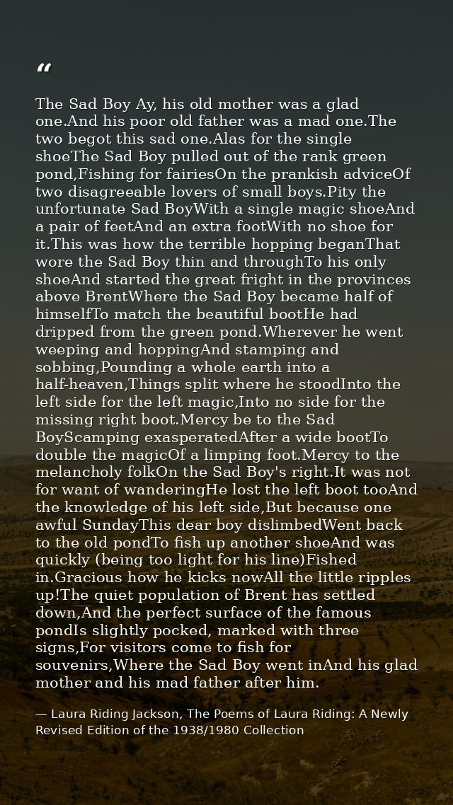 The Sad Boy Ay, his old mother was a glad one.And his poor old father was a mad one.The two begot this sad one.Alas for  — Laura Riding Jackson, The Poems of Laura Riding: A Newly Revised Edition of the 1938/1980 Collection