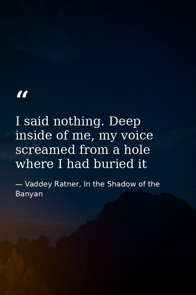 I said nothing. Deep inside of me, my voice screamed from a hole where I had buried it — Vaddey Ratner, In the Shadow of the Banyan