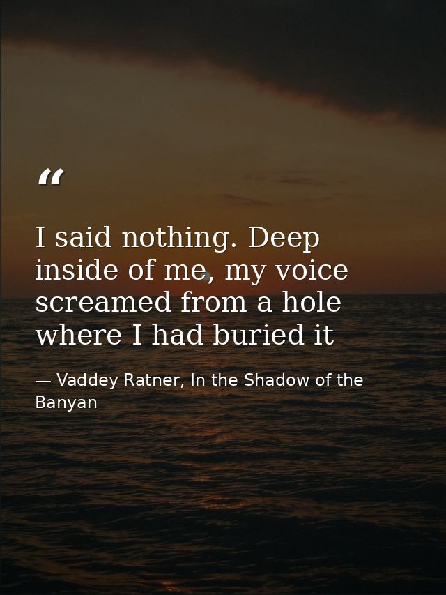 I said nothing. Deep inside of me, my voice screamed from a hole where I had buried it — Vaddey Ratner, In the Shadow of the Banyan