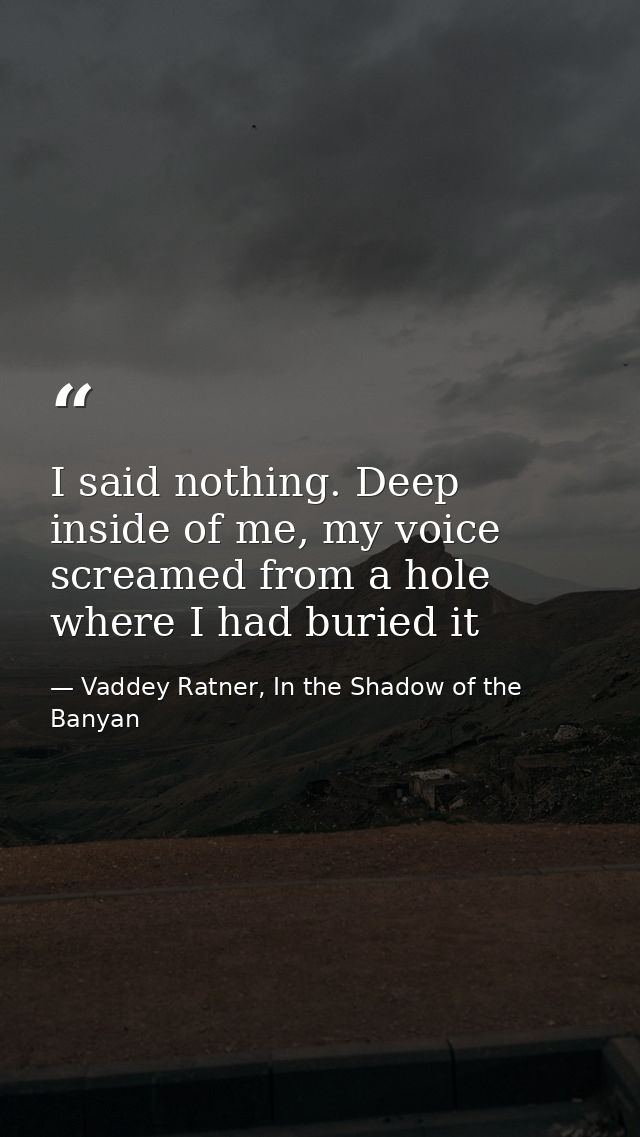 I said nothing. Deep inside of me, my voice screamed from a hole where I had buried it — Vaddey Ratner, In the Shadow of the Banyan