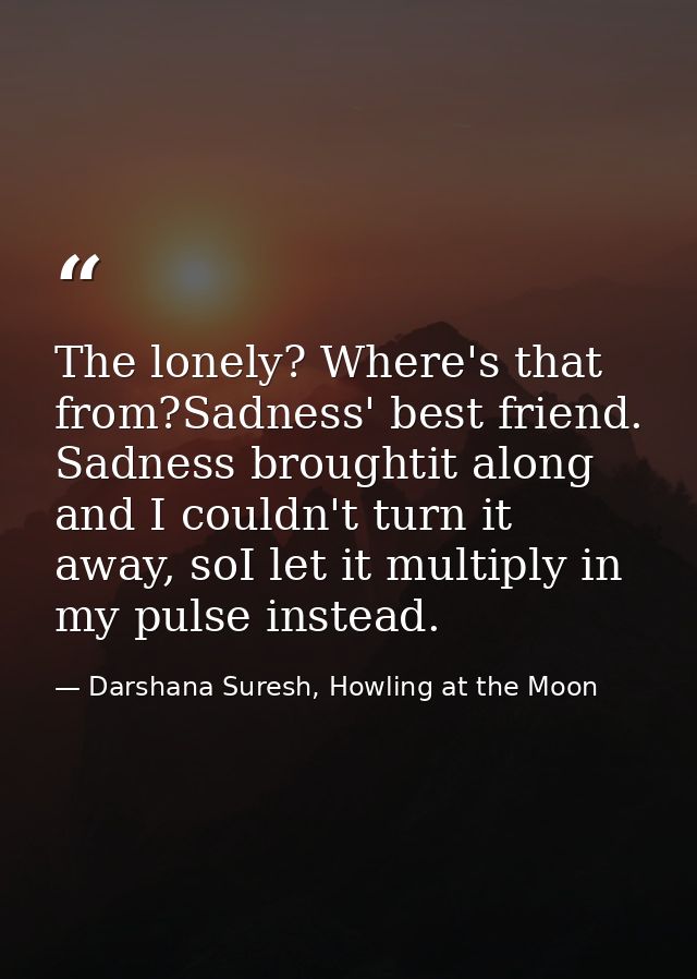 The lonely? Where's that from?Sadness' best friend. Sadness broughtit along and I couldn't turn it away, soI let it mult — Darshana Suresh, Howling at the Moon