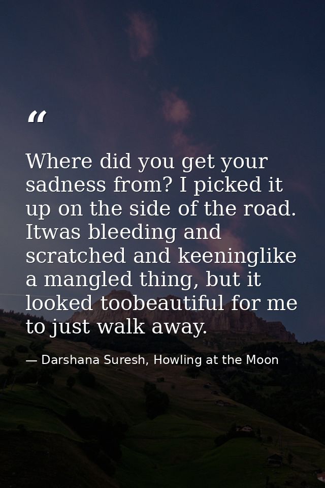 Where did you get your sadness from? I picked it up on the side of the road. Itwas bleeding and scratched and keeninglik — Darshana Suresh, Howling at the Moon