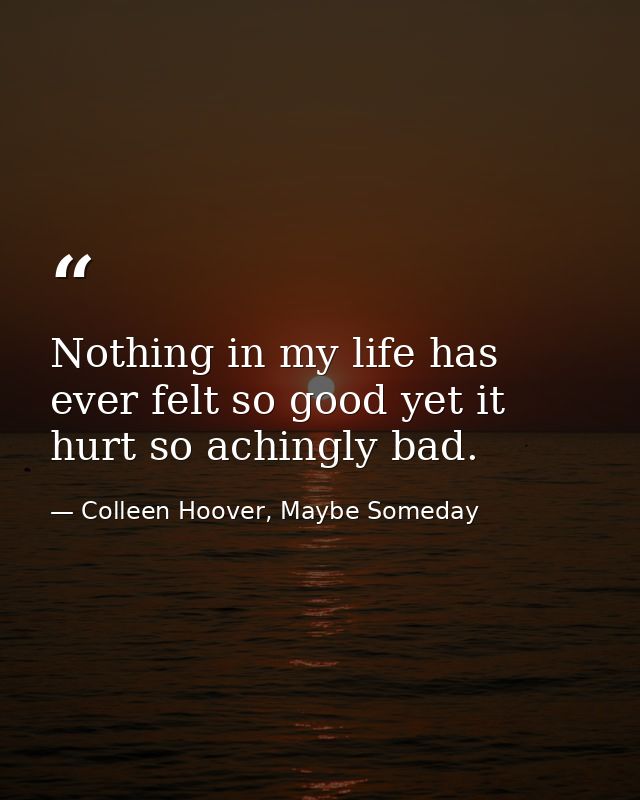 Nothing in my life has ever felt so good yet it hurt so achingly bad. — Colleen Hoover, Maybe Someday