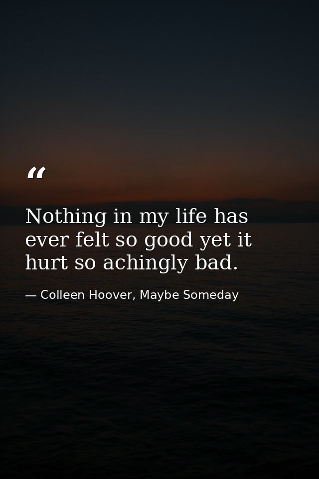 Nothing in my life has ever felt so good yet it hurt so achingly bad. — Colleen Hoover, Maybe Someday