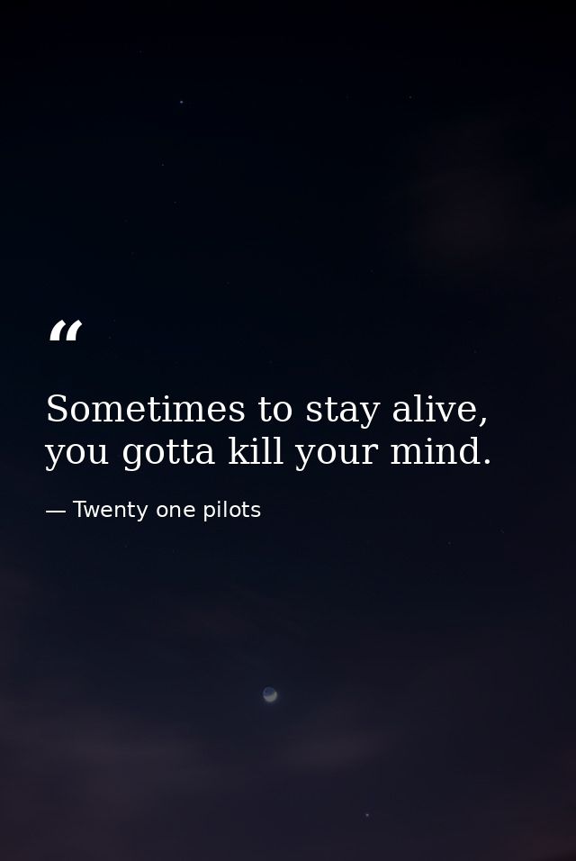 Sometimes to stay alive, you gotta kill your mind. — Twenty one pilots