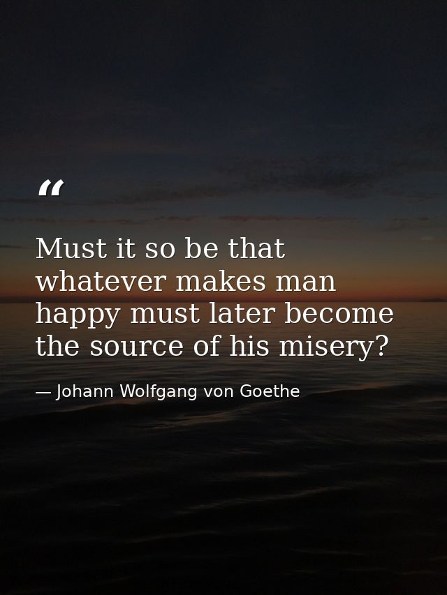 Must it so be that whatever makes man happy must later become the source of his misery? — Johann Wolfgang von Goethe