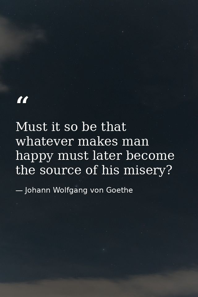 Must it so be that whatever makes man happy must later become the source of his misery? — Johann Wolfgang von Goethe