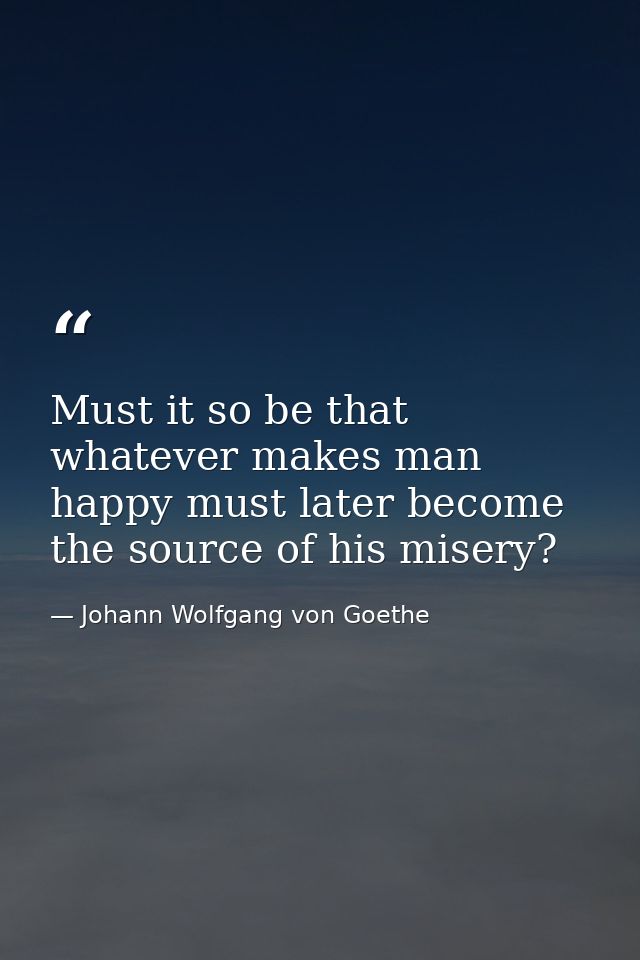 Must it so be that whatever makes man happy must later become the source of his misery? — Johann Wolfgang von Goethe