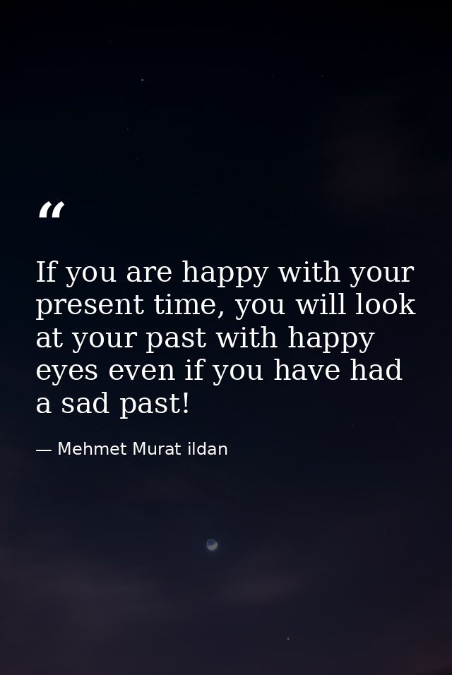 If you are happy with your present time, you will look at your past with happy eyes even if you have had a sad past! — Mehmet Murat ildan