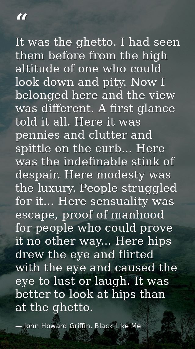 It was the ghetto. I had seen them before from the high altitude of one who could look down and pity. Now I belonged her — John Howard Griffin, Black Like Me
