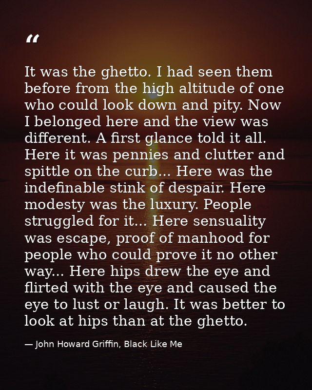 It was the ghetto. I had seen them before from the high altitude of one who could look down and pity. Now I belonged her — John Howard Griffin, Black Like Me