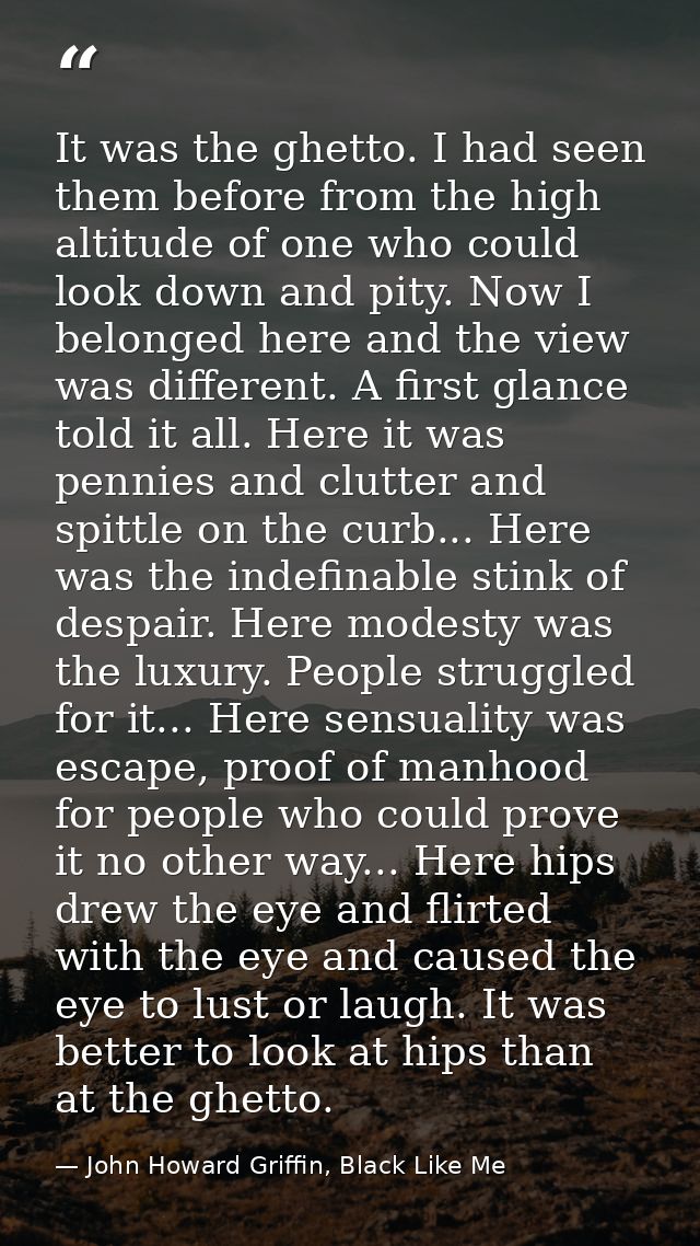 It was the ghetto. I had seen them before from the high altitude of one who could look down and pity. Now I belonged her — John Howard Griffin, Black Like Me