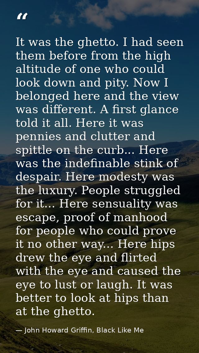 It was the ghetto. I had seen them before from the high altitude of one who could look down and pity. Now I belonged her — John Howard Griffin, Black Like Me