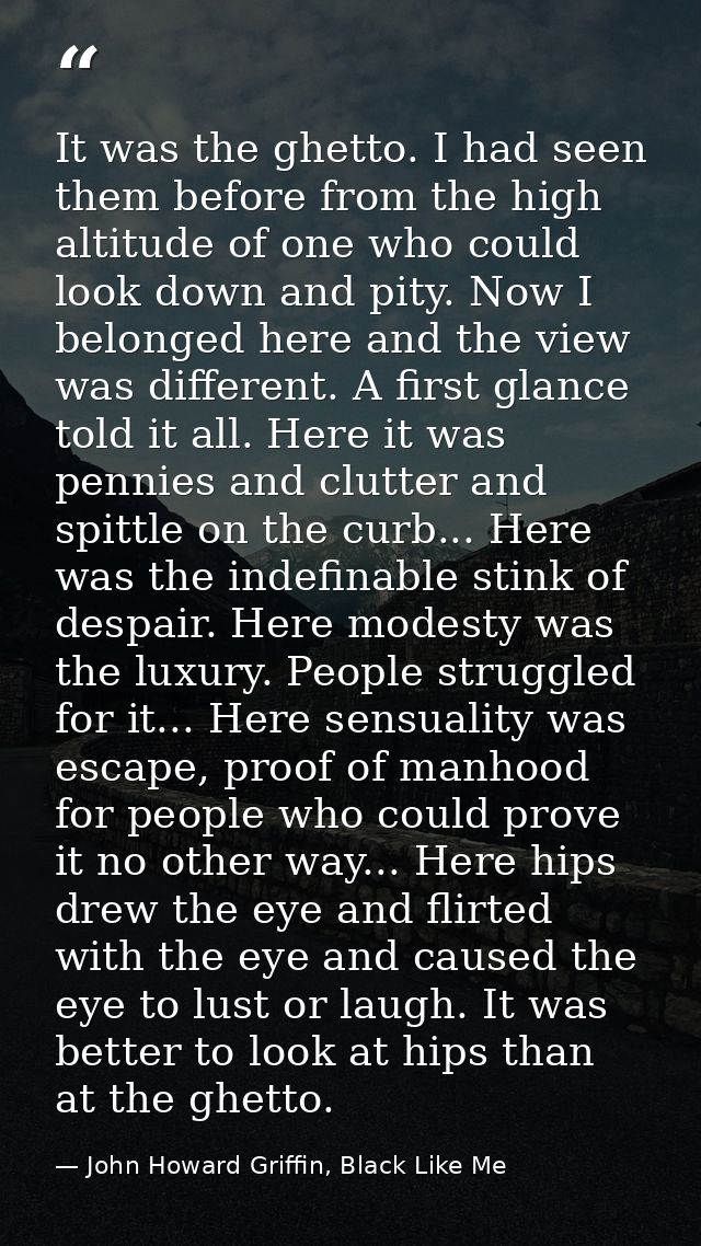 It was the ghetto. I had seen them before from the high altitude of one who could look down and pity. Now I belonged her — John Howard Griffin, Black Like Me