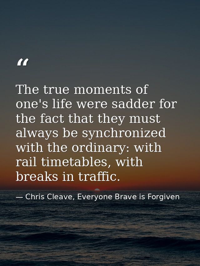 The true moments of one's life were sadder for the fact that they must always be synchronized with the ordinary: with ra — Chris Cleave, Everyone Brave is Forgiven