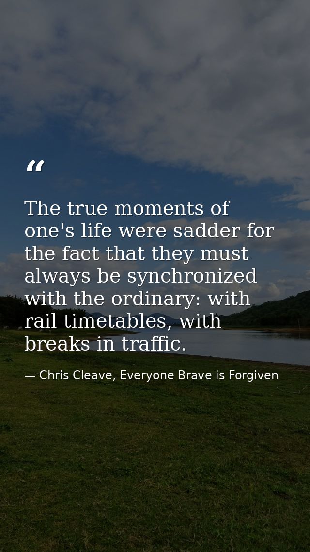 The true moments of one's life were sadder for the fact that they must always be synchronized with the ordinary: with ra — Chris Cleave, Everyone Brave is Forgiven