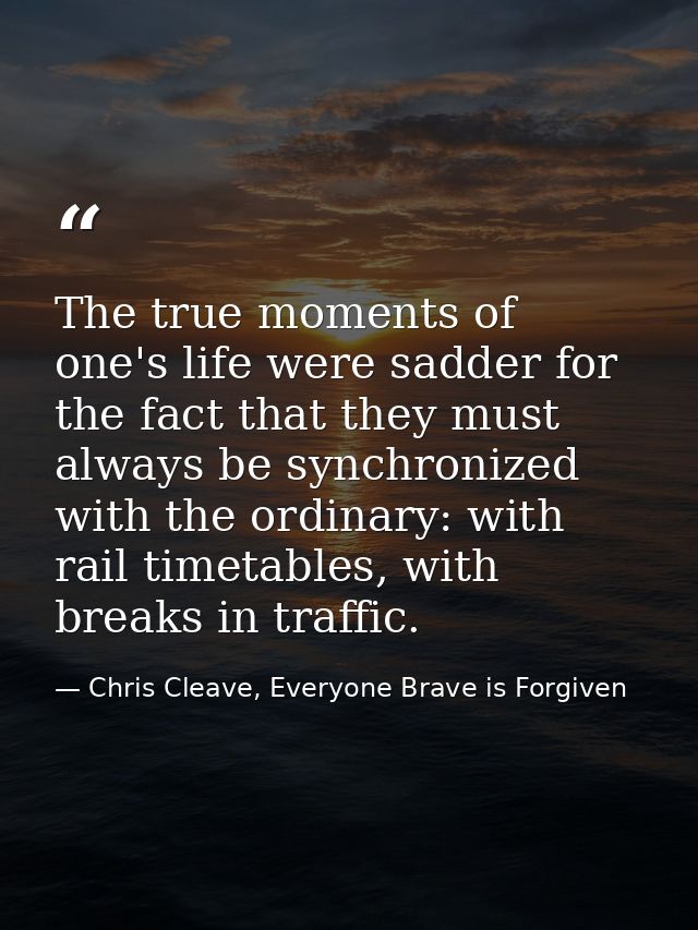 The true moments of one's life were sadder for the fact that they must always be synchronized with the ordinary: with ra — Chris Cleave, Everyone Brave is Forgiven