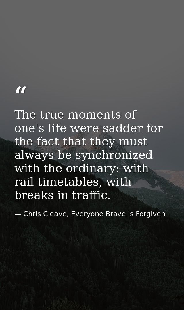 The true moments of one's life were sadder for the fact that they must always be synchronized with the ordinary: with ra — Chris Cleave, Everyone Brave is Forgiven
