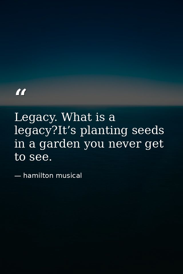 Legacy. What is a legacy?It’s planting seeds in a garden you never get to see. — hamilton musical