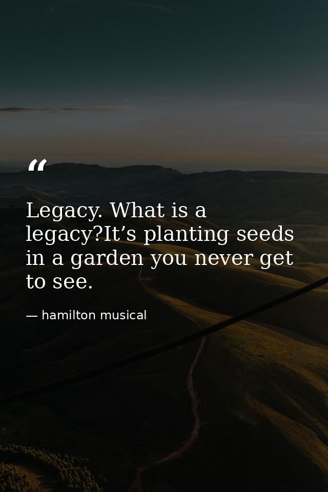 Legacy. What is a legacy?It’s planting seeds in a garden you never get to see. — hamilton musical