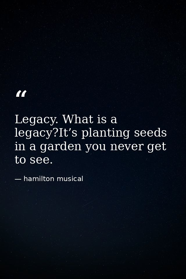 Legacy. What is a legacy?It’s planting seeds in a garden you never get to see. — hamilton musical