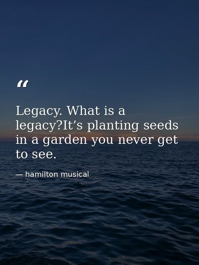 Legacy. What is a legacy?It’s planting seeds in a garden you never get to see. — hamilton musical