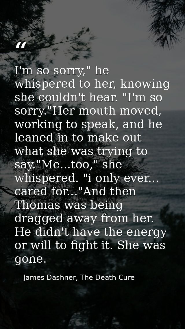 I'm so sorry," he whispered to her, knowing she couldn't hear. "I'm so sorry."Her mouth moved, working to speak, and he  — James Dashner, The Death Cure