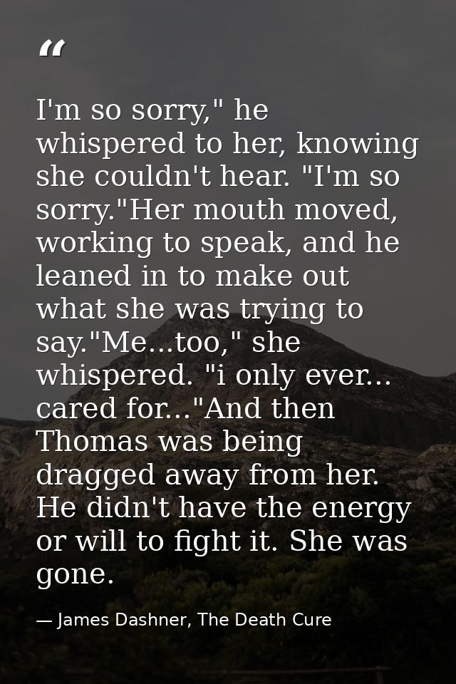 I'm so sorry," he whispered to her, knowing she couldn't hear. "I'm so sorry."Her mouth moved, working to speak, and he  — James Dashner, The Death Cure