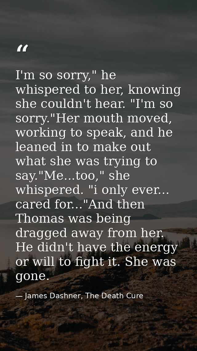 I'm so sorry," he whispered to her, knowing she couldn't hear. "I'm so sorry."Her mouth moved, working to speak, and he  — James Dashner, The Death Cure