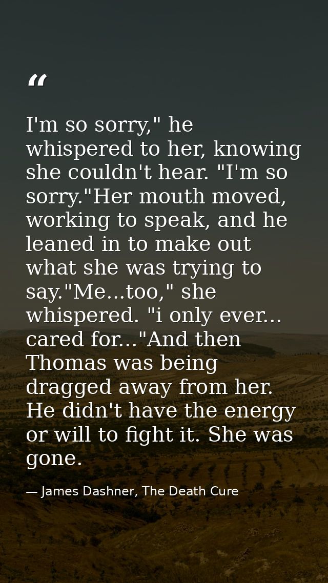 I'm so sorry," he whispered to her, knowing she couldn't hear. "I'm so sorry."Her mouth moved, working to speak, and he  — James Dashner, The Death Cure