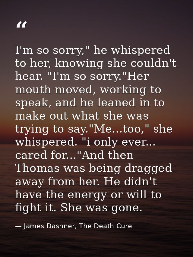 I'm so sorry," he whispered to her, knowing she couldn't hear. "I'm so sorry."Her mouth moved, working to speak, and he  — James Dashner, The Death Cure
