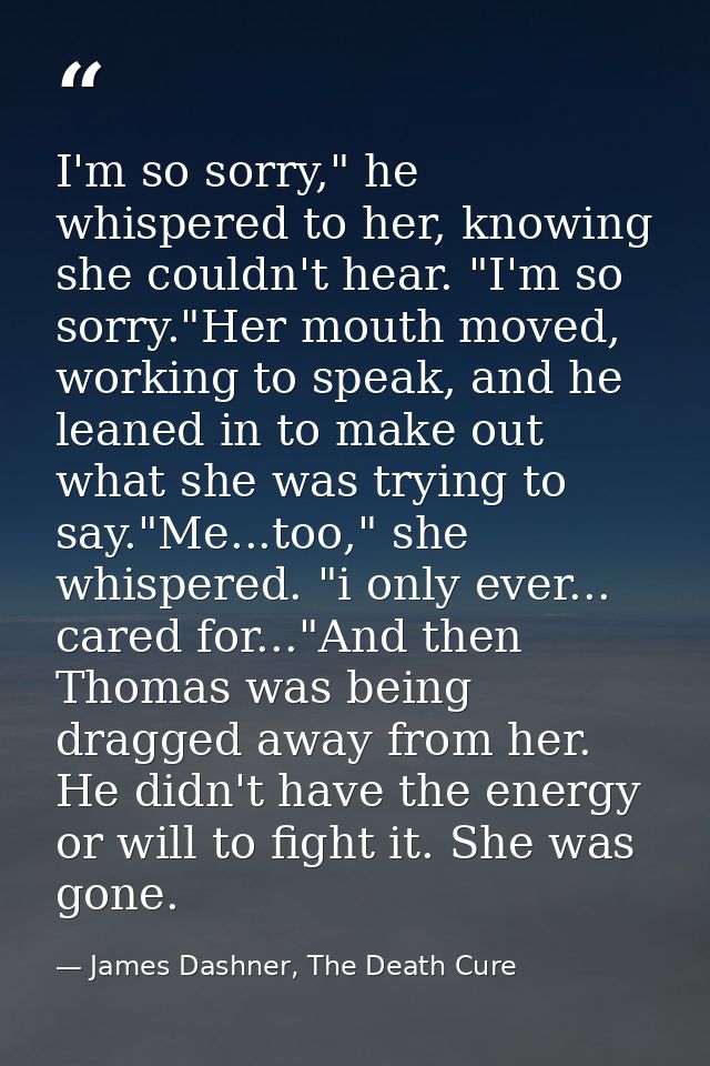 I'm so sorry," he whispered to her, knowing she couldn't hear. "I'm so sorry."Her mouth moved, working to speak, and he  — James Dashner, The Death Cure