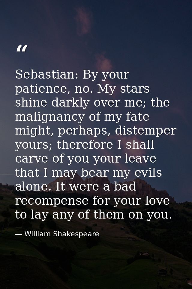 ​Sebastian: By your patience, no. My stars shine darkly over me; the malignancy of my fate might, perhaps, distemper you — William Shakespeare