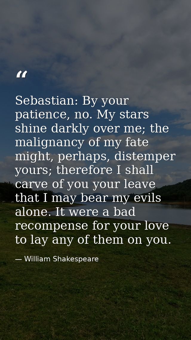 ​Sebastian: By your patience, no. My stars shine darkly over me; the malignancy of my fate might, perhaps, distemper you — William Shakespeare