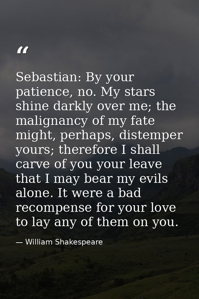 ​Sebastian: By your patience, no. My stars shine darkly over me; the malignancy of my fate might, perhaps, distemper you — William Shakespeare